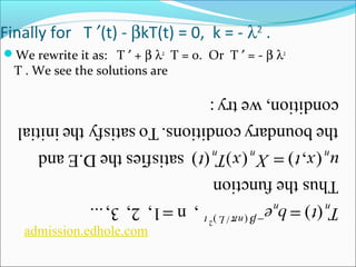 admission.edhole.com 
( ) = -b ( p / )2 
, n = 
1, 2, 3, ... T t b e 
n L t 
n n 
Thus the function 
u x t = 
X x T t 
( , ) ( ) ( ) satisfies the D.E and 
n n n 
the boundary conditions. To satisfy the initial 
condition, we try : 
Finally for T ¢(t) - bkT(t) = 0, k = - l2 . 
We rewrite it as: T ¢ + b l2 T = 0. Or T ¢ = - b l2 
T . We see the solutions are 
 