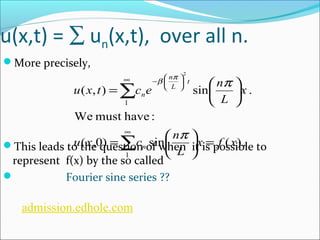 u(x,t) = å un(x,t), over all n. 
More precisely, 
n 
p b p 
ö çè¥ - æ 
u x t c e n 
ö çè 
å 
( , ) sin . 
1 
We must have : 
u x c n 
ö çè 
¥ 
( ,0) sin ( ) . 
This leads to the question of when it is possible to 
represent f(x) by the so 1 
called 
 Fourier sine series ?? 
2 
x f x 
L 
x 
L 
n 
t 
L 
n 
= ÷ø 
= æ 
÷ø 
= æ 
å 
÷ø 
p 
admission.edhole.com 
 