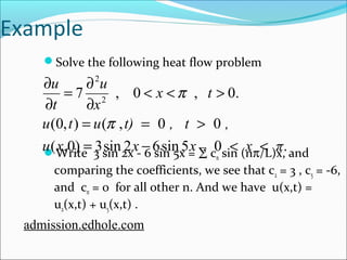 Example 
Solve the following heat flow problem 
2 
x t 
u 
< < > 
¶ 
= ¶ 
¶ 
p 
7 , 0 , 0. 2 
x 
u 
t 
¶ 
u (0, t ) = u ( p 
, t) = 0 , t > 
0 
, 
u x = x - x < x < 
π 
( ,0) 3sin 2 6sin 5 , 0 . 
Write 3 sin 2x - 6 sin 5x = å cn sin (np/L)x, and 
comparing the coefficients, we see that c2 = 3 , c5 = -6, 
and cn = 0 for all other n. And we have u(x,t) = 
u2(x,t) + u5(x,t) . 
admission.edhole.com 
 