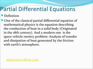 Partial Differential Equations 
Definition 
One of the classical partial differential equation of 
mathematical physics is the equation describing 
the conduction of heat in a solid body (Originated 
in the 18th century). And a modern one is the 
space vehicle reentry problem: Analysis of transfer 
and dissipation of heat generated by the friction 
with earth’s atmosphere. 
admission.edhole.com 
 