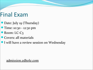 Final Exam 
Date: July 19 (Thursday) 
Time: 10:30 - 12:30 pm 
Room: LC-C3 
Covers: all materials 
I will have a review session on Wednesday 
admission.edhole.com 
 