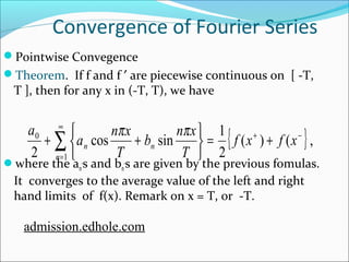 Convergence of Fourier Series 
Pointwise Convegence 
Theorem. If f and f ¢ are piecewise continuous on [ -T, 
T ], then for any x in (-T, T), we have 
a ¥ 
a n x 
þ ý ü 
î í ì 
b n x 
p p 
+ å + f x f x 
0 + - 
2 n 
= 
1 
where the an 
cos sin 1 
n n 
T 
,s and bn 
{ ( ) ( } , 
2 
= + 
T 
,s are given by the previous fomulas. 
It converges to the average value of the left and right 
hand limits of f(x). Remark on x = T, or -T. 
admission.edhole.com 
 