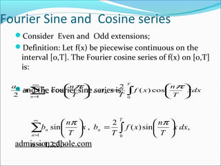 Fourier Sine and Cosine series 
Consider Even and Odd extensions; 
Definition: Let f(x) be piecewise continuous on the 
interval [0,T]. The Fourier cosine series of f(x) on [0,T] 
is: 
a a n T 
æ + ò å¥ 
ö çè 
æ = ÷ø 
and the Fourier sine series is: 
ö çè 
xdx 
f x n 
T 
T 
x a 
T 
n 
n 
n ÷ø 
= 
cos p , 2 ( ) cos p 
0 
2 1 0 
f x n 
b n 
sin , 2 ( ) sin , 
æ ö ò = 
1 0 
n 
= 
1,2,3, 
çè 
å¥ 
ö çè 
÷ø 
æ = ÷ø 
x dx 
T 
T 
x b 
T 
T 
n 
n 
n 
p p 
admission.edhole.com 
 
