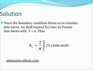 Solution 
Since the boundary condition forces us to consider 
sine waves, we shall expand f(x) into its Fourier 
Sine Series with T = p. Thus 
p 
p 0 
b 2 f (x) sin nxdx n 
= ò 
admission.edhole.com 
 