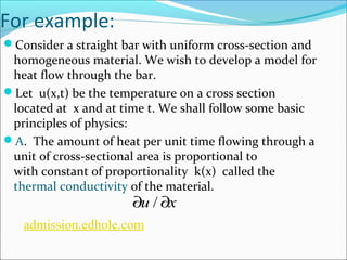 For example: 
Consider a straight bar with uniform cross-section and 
homogeneous material. We wish to develop a model for 
heat flow through the bar. 
Let u(x,t) be the temperature on a cross section 
located at x and at time t. We shall follow some basic 
principles of physics: 
A. The amount of heat per unit time flowing through a 
unit of cross-sectional area is proportional to 
with constant of proportionality k(x) called the 
thermal conductivity of the material. 
¶u / ¶x 
admission.edhole.com 
 