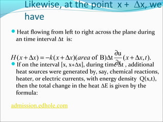 Likewise, at the point x + Dx, we 
have 
Heat flowing from left to right across the plane during 
an time interval Dt is: 
+ D = - + D D ¶ 
( ) ( )( of B) t u (x x,t). 
H x x k x x area + D 
t 
¶ 
If on the interval [x, x+Dx], during time Dt , additional 
heat sources were generated by, say, chemical reactions, 
heater, or electric currents, with energy density Q(x,t), 
then the total change in the heat DE is given by the 
formula: 
admission.edhole.com 
 