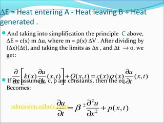 DE = Heat entering A - Heat leaving B + Heat 
generated . 
And taking into simplification the principle C above, 
DE = c(x) m Du, where m = r(x) DV . After dividing by 
(Dx)(Dt), and taking the limits as Dx , and Dt ® 0, we 
get: 
k x u 
x ¶ 
x t Q x t c x x u 
x 
¶ ¶ 
r 
( ) ( , ) ( , ) ( ) ( ) (x,t) 
é 
If we assume k, c, r are constants, then the eq. 
Becomes: 
t 
+ = ¶ úû 
ù 
êë 
¶ 
¶ 
u u 
+ 
( , ) 2 
2 
admission.edhole.¶com b 
= ¶ 
2 p x t 
x 
t 
¶ 
¶ 
 