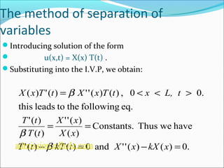 The method of separation of 
variables 
Introducing solution of the form 
 u(x,t) = X(x) T(t) . 
Substituting into the I.V.P, we obtain: 
X x T t X x T t x L, t 
= b 
< < > 
( ) '( ) ''( ) ( ) , 0 0. 
this leads to the following eq. 
Constants. Thus we have 
X x 
''( ) 
= = 
X x 
( ) 
T t 
'( ) 
T t 
( ) 
b 
admission.edhole.com 
T t kT t X x kX x 
- b 
= - = 
'( ) ( ) 0 and ''( ) ( ) 0. 
 