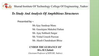 Sharad Institute Of Technology College Of Engineering ,Yadrav
Presented by –
Mr.Ajay Sandeep Mane
Mr. Gauslajam Makabul Pathan
Mr. Ajay Subhash Sargar
Mr. Vishal Umesh Paswan
Mr. Akash Chandrakant Bhise
To Study And Analysis Of Amphibious Structures
UNDER THE GUIDANCE OF
Mrs.M.V.Sabale
(Assistant Professor of SITCOE, Yadrav)
 