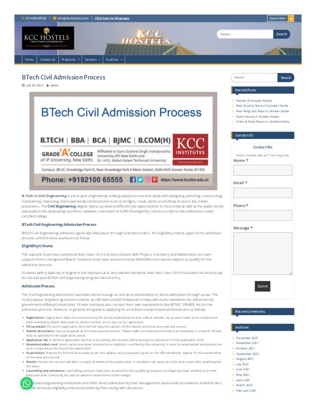  07428500582  info@kcchostels.com ClickhereforWhatsapp
BTechCivilAdmissionProcess
 July 30, 2021  admin
B.Tech in Civil Engineering is a four-year engineering undergraduate course that deals with designing, planning, constructing,
maintaining, improving, and supervising civil structures such as bridges, roads, dams or anything of use to the civilian
population. The Civil Engineering degree opens up several different job opportunities in the private as well as the public sector
especially in the developing countries. However, one needs to fulfill the eligibility criteria in order to take admission under
certified college.
BTechCivilEngineeringAdmissionProcess
BTech Civil Engineering admission generally takes place through entrance exams. The eligibility criteria, types of the admission
process, and Entrance exams are as follow:
EligibilityCriteria
The aspirant must have completed their class 10+2 in Science stream with Physics, Chemistry and Mathematics as main
subjects from a recognized Board. Students must have secured at least 45%-60% in the above subjects to qualify for the
admission process.
Students with a diploma or degree in the mechanical or any relevant discipline after their class 10/10+2 studies can directly opt
for second-year B.Tech civil engineering program lateral entry.
AdmissionProcess
The Civil Engineering admissions have been done through an entrance examination or direct admission through quota. The
most popular engineering entrance exams are JEE Main and JEE Advanced in India, which are mandatory for admission by
government-affiliated universities. Private institutes also conduct their own examinations like BITSAT, SRMJEE, etc for the
admission process. However, in general, the guide to applying for an entrance exam based admission are as follows:
Registration: Registration dates are announced by the university/Institute on their official website. An account needs to be created with
basic mandatory details like email-id, phone number, etc to sign up for registration
Fill up details: Fill up the application form with all requisite details. All the details should be accurate and correct.
Submit documents: Scan and upload all the necessary documents. Please make sure documents need to be uploaded in a specific format
only, as specified in the application portal.
Application fee: A minimal application fee has to be paid by the student online during the submission of the application form.
Download admit card: Admit cards have been released once eligibility is verified by the university. It must be downloaded and printed out
as it is required on the day of the examination.
Examination: Prepare for the entrance exam as per the syllabus and past papers given on the official website. Appear for the examination
on the date announced.
Results: Results are announced after a couple of weeks of the examination. A candidate can move on to the next round after qualifying for
the exam.
Counseling and admission: Counselling sessions have been declared for the qualifying students.A college has been allotted on a merit
basis and after confirming his seat he needs to deposit fees to the college.
Some private engineering institutions also offer direct admission by their management quota seats provided to students who
fulfill the minimum eligibility criteria laid down by them along with donations.
ContactMe
Fields marked with an * are required
QuickLinks
Search... Search
Search... Search
RecentPosts
Review Of Greater Noida?

Best Grocery Stores In Greater Noida

Best Hang Out Place In Greater Noida

Party Venues in Greater Noida

Clubs & Party Places in Greater-Noida

ContactUS
Name *
Email *
Phone *
Message *
Submit
RecentComments
Archives
December 2021

November 2021

October 2021

September 2021

August 2021

July 2021

June 2021

May 2021

April 2021

March 2021

February 2021

Home Contact US Programs  Services  Facilities 
 