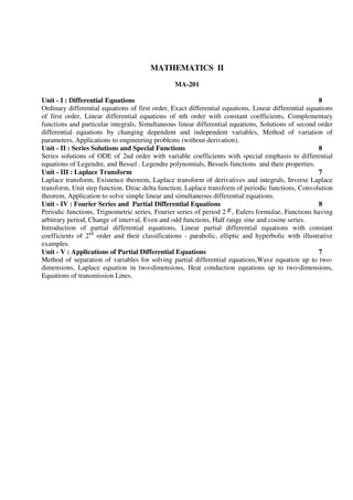 MATHEMATICS II
MA-201
Unit - I : Differential Equations 8
Ordinary differential equations of first order, Exact differential equations, Linear differential equations
of first order, Linear differential equations of nth order with constant coefficients, Complementary
functions and particular integrals, Simultaneous linear differential equations, Solutions of second order
differential equations by changing dependent and independent variables, Method of variation of
parameters, Applications to engineering problems (without derivation).
Unit - II : Series Solutions and Special Functions 8
Series solutions of ODE of 2nd order with variable coefficients with special emphasis to differential
equations of Legendre, and Bessel . Legendre polynomials, Bessels functions and their properties.
Unit - III : Laplace Transform 7
Laplace transform, Existence theorem, Laplace transform of derivatives and integrals, Inverse Laplace
transform, Unit step function. Dirac delta function, Laplace transform of periodic functions, Convolution
theorem, Application to solve simple linear and simultaneous differential equations.
Unit - IV : Fourier Series and Partial Differential Equations 8
Periodic functions, Trignometric series, Fourier series of period 2π , Eulers formulae, Functions having
arbitrary period, Change of interval, Even and odd functions, Half range sine and cosine series.
Introduction of partial differential equations, Linear partial differential equations with constant
coefficients of 2nd
order and their classifications - parabolic, elliptic and hyperbolic with illustrative
examples.
Unit - V : Applications of Partial Differential Equations 7
Method of separation of variables for solving partial differential equations,Wave equation up to two-
dimensions, Laplace equation in two-dimensions, Heat conduction equations up to two-dimensions,
Equations of transmission Lines.
 