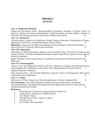 PHYSICS
PH-201/101
Unit – I : Relativistic Mechanics
Inertial and Non-inertial Frames, Michelson-Morley Experiment, Postulates of Special Theory of
Relativity, Galilean and Lorentz Transformation, Length Contraction and Time Dilation, Addition of
Velocities, Mass Energy Equivalence and Variation of Mass with Velocity. 6
Unit – II : Interference
Coherent Sources, Conditions of Interference, Fresnel’s Biprism Experiment, Displacement of Fringes,
Interference in Thin Films – Wedge Shaped Film, Newton’s Rings. 4
Diffraction : Single and n-Slit Diffraction, Diffraction Grating, Raleigh’s Criterion of Resolution,
Resolving Power of Telescope, Microscope and Grating. 5
Unit – III : Polarization
Phenomenon of Double Refraction, Ordinary and Extra-ordinary Rays, Nicol Prism, Production and
Analysis of Plane, Circularly and Elliptically Polarized Light, Fresnel Theory, Optical Activity, Specific
Rotation, Polarimeter. 5
Laser : Principle of Laser Action, Einstein’s Coefficients, Construction and Working of He-Ne and
Ruby Laser. 3
Unit – IV : Electromagnetics
Ampere’s Law and Displacement Current, Maxwell’s Equations in Integral and Differential Forms,
Electromagnetic Wave Propagation in Free Space and Conducting Media, Poynting Theorem. 5
Magnetic Properties of Materials
Basic Concept of Para- , Dia and Ferro-Magnetism, Langevin’s Theory of Diamagnetism, Phenomenon
of Hysterisis and Its Applications 4
Unit – V : X-Rays
Diffraction of X-Rays, Bragg’s Law, Practical Applications of X-Rays, Compton Effect. 3
Wave Mechanics : Wave Particle Duality, de Broglie Concept of Matter Waves, Heisenberg
Uncertainty Principle, Schrödinger Wave Equation and Its Applications: Particle in a Box and One
Dimensional Harmonic Oscillator. 5
References:
1. Robert Resmick : Introduction to Special Theory of Relativity
2. Aurthur Beiser : Perspectives of Modern Physics
3. A.K. Ghatak : Optics
4. Wehr Richords & Adiav : Physics of Atoms
5. O.Svelto : Lasers
6. D.J. Griffith : Electrodynamics
 
