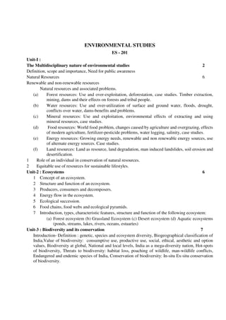 ENVIRONMENTAL STUDIES
ES - 201
Unit-I :
The Multidisciplinary nature of environmental studies 2
Definition, scope and importance, Need for public awareness
Natural Resources 6
Renewable and non-renewable resources
Natural resources and associated problems.
(a) Forest resources: Use and over-exploitation, deforestation, case studies. Timber extraction,
mining, dams and their effects on forests and tribal people.
(b) Water resources: Use and over-utilization of surface and ground water, floods, drought,
conflicts over water, dams-benefits and problems.
(c) Mineral resources: Use and exploitation, environmental effects of extracting and using
mineral resources, case studies.
(d) Food resources: World food problem, changes caused by agriculture and overgrazing, effects
of modern agriculture, fertilizer-pesticide problems, water logging, salinity, case studies.
(e) Energy resources: Growing energy needs, renewable and non renewable energy sources, use
of alternate energy sources. Case studies.
(f) Land resources: Land as resource, land degradation, man induced landslides, soil erosion and
desertification.
1 Role of an individual in conservation of natural resources.
2 Equitable use of resources for sustainable lifestyles.
Unit-2 : Ecosystems 6
1 Concept of an ecosystem.
2 Structure and function of an ecosystem.
3 Producers, consumers and decomposers.
4 Energy flow in the ecosystem.
5 Ecological succession.
6 Food chains, food webs and ecological pyramids.
7 Introduction, types, characteristic features, structure and function of the following ecosystem:
(a) Forest ecosystem (b) Grassland Ecosystem (c) Desert ecosystem (d) Aquatic ecosystems
(ponds, streams, lakes, rivers, oceans, estuaries)
Unit-3 : Biodiversity and its conservation 7
Introduction- Definition : genetic, species and ecosystem diversity, Biogeographical classification of
India,Value of biodiversity: consumptive use, productive use, social, ethical, aesthetic and option
values, Biodiversity at global, National and local levels, India as a mega-diversity nation, Hot-spots
of biodiversity, Threats to biodiversity: habitat loss, poaching of wildlife, man-wildlife conflicts,
Endangered and endemic species of India, Conservation of biodiversity: In-situ Ex-situ conservation
of biodiversity.
 