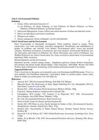Unit-4 : Environmental Pollution 8
Definition
1 Causes, effects and control measures of-
(a) Air Pollution. (b) Water Pollution. (c) Soil Pollution (d) Marine Pollution. (e) Noise
Pollution. (f)Thermal Pollution. (g) Nuclear hazards.
2 Solid waste Management: Causes, effects and control measures of urban and industrial wastes.
3 Role of an individual in prevention of pollution.
4 Pollution case studies.
5 Diaster management: floods, earthquake, cyclone and landslides.
Unit-5: Social Issues and the Environment 5
From Unsustainable to Sustainable development, Urban problems related to energy, Water
conservation, rain water harvesting, watershed management, Resettlement and rehabilitation of
people; its problems and concerns. Case Studies, Environmental ethics: Issues and possible
solutions, Wasteland reclamation, Consumerism and waste products, Environment Protection Act,
Air (Prevention and Control of Pollution) Act, Water (Prevention and control of Pollution) Act,
Wildlife Protection Act, Forest Conservation Act, Issues involved in enforcement of environmental
legislation, Public awareness.
Human Population and the Environment 4
Population growth, variation among nations, Population explosion- Family Welfare Programme,
Environment and human health, Human Rights, Value Education., HIV/AIDS, Women and Child
Welfare, Role of Information Technology in Environment and human health, Case Studies.
Suggested Field work
Visit to local area to document environmental assets-river/forest/grassland/hill/mountain, Visit to a
local polluted site-Urban/Rural /Industrial / Agricultural, Study of common plants, insects, birds,
Study of simple ecosystems-pond, river, hill slopes etc
References
1. Agrawal, K.C. 2001 Environmental Biology, Nidi Publ. Ltd. Bikaner.
2. Bharucha Erach, The Biodiversity of India, Mapin Publishing Pvt. Ltd. Ahmedabad- 380 013,
India Email : mapin@icenet.net (R)
3. Brunner R.C., 1989, hazardous Waste Incineration, McGraw Hill Inc. 480p.
4. Clark R.S., Marine Pollution, Clanderson Press Oxford (TB)
5. Cunningham, W.P, Cooper, T.H. Gorhani, E & Hepworth, M.T. 2001, Environmental
Encycolopedia, Jaico Publ. House, Mubmbi, 1196p.
6. De. A.K., Environmental Chemistry, Wiley Eastern Ltd.
7. Down to Earth, Centre for Science and Environment (R)
8. Gleick, H.P. 1993 Water in crisis, Pacific Institute for Studies in Dev., Environment & Security.
Stockholm Env. Institute. Oxford Univ. Press. 473p.
9. Hawkins R.E., Encyclopedia of Indian Natural History, Bombay Natural History Society,
Bombay (R)
10. Heywood, V.H. & Watson, R.T. 1995. Global Biodiversity Assessment. Cambridge Univ. Press
1140p.
11. Jadhav, H. & Bhosale, V.M. 1995. Environmental Protection and Laws. Himalaya Pub. House,
Delhi 284p.
 