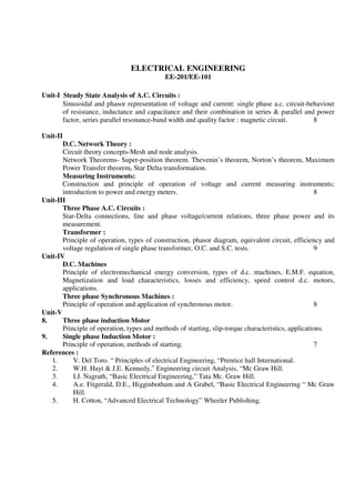 ELECTRICAL ENGINEERING
EE-201/EE-101
Unit-I Steady State Analysis of A.C. Circuits :
Sinusoidal and phasor representation of voltage and current: single phase a.c. circuit-behaviour
of resistance, inductance and capacitance and their combination in series & parallel and power
factor, series parallel resonance-band width and quality factor : magnetic circuit. 8
Unit-II
D.C. Network Theory :
Circuit theory concepts-Mesh and node analysis.
Network Theorems- Super-position theorem. Thevenin’s theorem, Norton’s theorem, Maximum
Power Transfer theorem, Star Delta transformation.
Measuring Instruments:
Construction and principle of operation of voltage and current measuring instruments;
introduction to power and energy meters. 8
Unit-III
Three Phase A.C. Circuits :
Star-Delta connections, line and phase voltage/current relations, three phase power and its
measurement.
Transformer :
Principle of operation, types of construction, phasor diagram, equivalent circuit, efficiency and
voltage regulation of single phase transformer, O.C. and S.C. tests. 9
Unit-IV
D.C. Machines
Principle of electromechanical energy conversion, types of d.c. machines, E.M.F. equation,
Magnetization and load characteristics, losses and efficiency, speed control d.c. motors,
applications.
Three phase Synchronous Machines :
Principle of operation and application of synchronous motor. 8
Unit-V
8. Three phase induction Motor
Principle of operation, types and methods of starting, slip-torque characteristics, applications.
9. Single phase Induction Motor :
Principle of operation, methods of starting. 7
References :
1. V. Del Toro. “ Principles of electrical Engineering, “Prentice hall International.
2. W.H. Hayt & J.E. Kennedy,” Engineering circuit Analysis, “Mc Graw Hill.
3. I.J. Nagrath, “Basic Electrical Engineering,” Tata Mc. Graw Hill.
4. A.e. Fitgerald, D.E., Higginbotham and A Grabel, “Basic Electrical Engineering “ Mc Graw
Hill.
5. H. Cotton, “Advanced Electrical Technology” Wheeler Publishing.
 