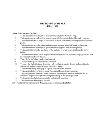 PHYSICS PRACTICALS
PH-251 / 151
List of Experiments (Any Ten)
1. To determine the wavelength of monochromatic light by Newton’s ring.
2. To determine the wavelength of monochromatic light with the help of Fresnel’s biprism.
3. To determine the focal length of two lenses by nodal slide and locate the position of cardinal
points.
4. To determine the specific rotation of cane sugar solution using half shade polarimeter.
5. To determine the wavelength of spectral lines using plane transmission grating.
6. To determine the specific resistance of the material of given wire using Carey Foster’s
bridge.
7. To determine the variation of magnetic field along the axis of a current carrying coil and then
to estimate the radius of the coil.
8. To verify Stefan’s Law by electrical method.
9. To calibrate the given ammeter and voltmeter.
10. To study the Hall effect and determine Hall coefficient, carnier density and mobility of a
given semiconductor material using Hall-effect set up.
11. To determine energy bank gap of a given semiconductor material.
12. To determine E.C.E. of copper using Tangent or Helmholtz galvanometer.
13. To draw hysteresis curve of a given sample of ferromagnetic material and from this to
determine magnetic susceptibility and permeability of the given specimen.
14. To determine the balistic constant of a ballistic galvanometer.
15. To determine the viscosity of a liquid.
Note : Additional experiments may be added based on contents of syllabus.
 
