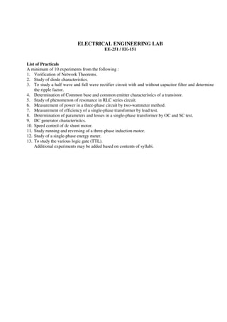 ELECTRICAL ENGINEERING LAB
EE-251 / EE-151
List of Practicals
A minimum of 10 experiments from the following :
1. Verification of Network Theorems.
2. Study of diode characteristics.
3. To study a half wave and full wave rectifier circuit with and without capacitor filter and determine
the ripple factor.
4. Determination of Common base and common emitter characteristics of a transistor.
5. Study of phenomenon of resonance in RLC series circuit.
6. Measurement of power in a three-phase circuit by two-wattmeter method.
7. Measurement of efficiency of a single-phase transformer by load test.
8. Determination of parameters and losses in a single-phase transformer by OC and SC test.
9. DC generator characteristics.
10. Speed control of dc shunt motor.
11. Study running and reversing of a three-phase induction motor.
12. Study of a single-phase energy meter.
13. To study the various logic gate (TTL).
Additional experiments may be added based on contents of syllabi.
 