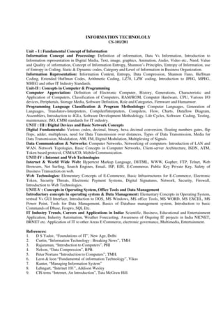 INFORMATION TECHNOLOLY
CS-101/201
Unit – I : Fundamental Concept of Information
Information Concept and Processing: Definition of information, Data Vs Information, Introduction to
Information representation in Digital Media, Text, image, graphics, Animation, Audio, Video etc., Need, Value
and Quality of information, Concept of Information Entropy, Shannon’s Principles, Entropy of Information, use
of Entropy in Coding, Static & Dynamic codes, Category and Level of Information in Business Organization.
Information Representation: Information Content, Entropy, Data Compression, Shannon Fano, Huffman
Coding, Extended Huffman Codes, Arithmetic Coding, LZ78, LZW coding, Introduction to JPEG, MPEG,
MHEG and other IT Industry Standards.
Unit-II : Concepts in Computer & Programming
Computer Appreciation: Definition of Electronic Computer, History, Generations, Characteristic and
Application of Computers, Classification of Computers, RAM/ROM, Computer Hardware, CPU, Various I/O
devices, Peripherals, Storage Media, Software Definition, Role and Categories, Firmware and Humanwer.
Programming Language Classification & Program Methodology: Computer Languages, Generation of
Languages, Translators-Interpreters, Compiler/Interpreters, Compilers, Flow, Charts, Dataflow Diagram,
Assemblers, Introduction to 4GLs, Software Development Methodology, Life Cycles, Software Coding, Testing,
maintenance, ISO, CMM standards for IT industry.
UNIT : III : Digital Devices and Basic Network Concepts
Digital Fundamentals: Various codes, decimal, binary, hexa decimal conversion, floating numbers gates, flip
flops, adder, multiplexes, need for Data Transmission over distances, Types of Data Transmission, Media for
Data Transmission, Modulation, AM, FM, Digital Modulation, Multiplexing of Signals.
Data Communication & Networks: Computer Networks, Networking of computers- Introduction of LAN and
WAN. Network Topologies, Basic Concepts in Computer Networks, Client-server Architecture, ISDN, ATM,
Token based protocol, CSMA/CD, Mobile Communication.
UNIT-IV : Internet and Web Technologies
Internet & World Wide Web: Hypertext Markup Language, DHTML, WWW, Gopher, FTP, Telnet, Web
Browsers, Net Surfing, Search Engines, Email, ISP, EDI, E-Commerce, Public Key Private Key, Safety of
Business Transaction on web.
Web Technologies: Elementary Concepts of E-Commerce, Basic Infrastructures for E-Commerce, Electronic
Token, Security Threats, Electronic Payment Systems, Digital Signatures, Network, Security, Firewall,
Introduction to Web Technologies.
UNIT-V : Concepts in Operating System, Office Tools and Data Management
Introductory concepts in operating system & Data Management: Elementary Concepts in Operating System,
textual Vs GUI Interface, Introduction to DOS, MS Windows, MS office Tools, MS WORD, MS EXCEL, MS
Power Point, Tools for Data Management, Basics of Database management system, Introduction to basic
Commands of Dbase, Foxpro, SQL Etc.
IT Industry Trends, Careers and Applications in India: Scientific, Business, Educational and Entertainment
Application, Industry Automation, Weather Forecasting, Awareness of Ongoing IT projects in India NICNET,
BRNET etc. Application of IT to other Areas E Commerce, electronic governance, Multimedia, Entertainment.
References:
1. D S Yadav, “Foundations of IT”, New Age, Delhi
2. Curtin, “Information Technology : Breaking News”, TMH
3. Rajaraman, “Introduction to Computers”, PHI
4. Nelson, “Data Compression”, BPB.
5. Peter Nortans “Introduction to Computers”, TMH.
6. Leon & leon “Fundamental of information Technology”, Vikas
7. Kanter, “Managing Information System”
8. Lehngart, “Internet 101”, Addison Wesley
9. CIS tems “Internet, An Introduction”, Tata McGraw Hill.
 