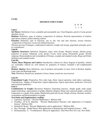 CS-301
DISCRETE STRUCTURES
L T P
3 1 0
Unit-I:
Set Theory: Definition of sets, countable and uncountable sets, Venn Diagrams, proofs of some general
identities on sets
Relation: Definition, types of relation, composition of relations, Pictorial representation of relation,
equivalence relation, partial ordering relation.
Function: Definition, type of functions, one to one, into and onto function, inverse function,
composition of functions, recursively defined functions.
Theorem proving Techniques: mathematical induction (simple and strong), pigeonhole principle, prove
by contradiction.
Unit-II:
Algebraic Structures: Definition, Properties, types: Semi Groups, Monoid, Groups, Abelian group,
properties of groups, Subgroup, cyclic groups, Cosets, factor group, Permutation groups, Normal
subgroup, Homomorphism and isomorphism of Groups, example and standard results, Rings and Fields:
definition and standard results.
Unit-III:
Posets, Hasse Diagram and Lattices: Introduction, ordered set, Hasse diagram of partially, ordered
set, isomorphic ordered set, well ordered set, properties of Lattices, bounded I and complemented
lattices.
Boolean Algebra: Basic definitions, sum of products and product of sums, form in Boolean Algebra,
Logic gates and Karnaugh maps.
Tree: Definition, Rooted tree, properties of trees, binary search tree, tree traversal.
Unit-IV:
Propositional Logic: Proposition, First order logic, Basic logical operation, truth tables, tautologies,
Contradictions, Algebra of Proposition, logical implications, logical equivalence, predicates, Universal
and existential quantifiers.
Unit-V:
Combinatorics & Graphs: Recurrence Relation, Generating function., Simple graph, multi graph,
graph terminology, representation of graphs, Bipartite, Regular, Planar and connected graphs, connected
components in a graph, Euler graphs, Hamiltonian path and circuits, Graph coloring, chromatic number,
isomorphism and Homomorphism of graphs.
Text books and Supplementary reading:
1. Liptschutz, Seymour, “ Discrete Mathematics”, McGraw Hill.
2. Trembley, J.P & R. Manohar, “Discrete Mathematical Structure with Application to Computer
Science”, McGraw Hill.
3. Kenneth H. Rosen, “Discrete Mathematics and its applications”, McGraw Hill.
4. Deo, Narsingh, “Graph Theory With application to Engineering and Computer.Science.”, PHI.
5. Krishnamurthy, V., “Combinatorics Theory & Application”, East-West Press Pvt. Ltd., New Delhi.
 