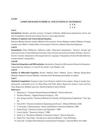 CS-303
COMPUTER BASED NUMERICAL AND STATISTICAL TECHNIQUES
L T P
3 1 0
Unit-I
Introduction: Numbers and their accuracy, Computer Arithmetic, Mathematical preliminaries, Errors and
their Computation, General error formula, Error in a series approximation
Solution of Algebraic and Transcendental Equation:
Bisection Method, Iteration method, Method of false position, Newton-Raphson method, Methods of finding
complex roots, Muller’s method, Rate of convergence of Iterative methods, Polynomial Equations.
Unit-II
Interpolation: Finite Differences, Difference tables. Polynomial Interpolation: Newton’s forward and
backward formula. Central Difference Formulae: Gauss forward and backward formula, Sterling’s, Bessel’s,
Everett’s formula. Interpolation with unequal intervals: Lagrange’s Interpolation, Newton Divided difference
formula, Hermit’s Interpolation,
Unit-III
Numerical Integration and Differentiation: Introduction, Numerical differentiation Numerical Integration:
Trapezoidal rule, Simpson’s 1/3 and 3/8 rule, Boole’s rule, Waddle’s rule.
Unit-IV
Solution of differential Equations: Picard’s Method, Euler’s Method, Taylor’s Method, Runge-Kutta
Methods, Predictor Corrector Methods, Automatic Error Monitoring and Stability of solution
Unit-V
Statistical Computation: Frequency chart, Curve fitting by method of least squares, fitting of straight lines,
polynomials, exponential curves etc, Data fitting with Cubic splines, Regression Analysis, Linear and Non
linear Regression, Multiple regression, Statistical Quality Control methods.
References:
1. Rajaraman V, “Computer Oriented Numerical Methods”, Pearson Education
2. Gerald & Whealey, “Applied Numerical Analyses”, AW
3. Jain, Iyengar and Jain, “Numerical Methods for Scientific and Engineering Computations”, New Age
Int.
4. Grewal B S, “Numerical methods in Engineering and Science”, Khanna Publishers, Delhi
5. T Veerarajan, T Ramachandran, “Theory and Problems in Numerical Methods, TMH
6. Pradip Niyogi, “Numerical Analysis and Algorithms”, TMH
7. Francis Scheld, ” Numerical Analysis”, TMH
8. Sastry S. S, “Introductory Methods of Numerical Analysis”, Pearson Education.
9. Gupta C.B., Vijay Gupta, “Introduction to Statistical Methods”, Vikas Publishing.
10. Goyal, M, “Computer Based Numerical and Statistical Techniques”, Firewall Media, New Delhi.
 