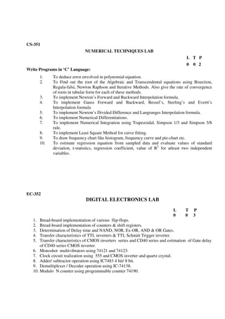 CS-351
NUMERICAL TECHNIQUES LAB
L T P
0 0 2
Write Programs in ‘C’ Language:
1. To deduce error envolved in polynomial equation.
2. To Find out the root of the Algebraic and Transcendental equations using Bisection,
Regula-falsi, Newton Raphson and Iterative Methods. Also give the rate of convergence
of roots in tabular form for each of these methods.
3. To implement Newton’s Forward and Backward Interpolation formula.
4. To implement Gauss Forward and Backward, Bessel’s, Sterling’s and Evertt’s
Interpolation formula
5. To implement Newton’s Divided Difference and Langranges Interpolation formula.
6. To implement Numerical Differentiations.
7. To implement Numerical Integration using Trapezoidal, Simpson 1/3 and Simpson 3/8
rule.
8. To implement Least Square Method for curve fitting.
9. To draw frequency chart like histogram, frequency curve and pie-chart etc.
10. To estimate regression equation from sampled data and evaluate values of standard
deviation, t-statistics, regression coefficient, value of R2
for atleast two independent
variables.
EC-352
DIGITAL ELECTRONICS LAB
L T P
0 0 3
1. Bread-board implementation of various flip-flops.
2. Bread-board implementation of counters & shift registers.
3. Determination of Delay time and NAND, NOR, Ex-OR, AND & OR Gates.
4. Transfer characteristics of TTL inverters & TTL Schmitt Trigger inverter.
5. Transfer characteristics of CMOS inverters series and CD40 series and estimation of Gate delay
of CD40 series CMOS inverter.
6. Monoshot multivibrators using 74121 and 74123.
7. Clock circuit realization using 555 and CMOS inverter and quartz crystal.
8. Adder/ subtractor operation using IC7483 4 bit/ 8 bit.
9. Demultiplexer / Decoder operation using IC-74138.
10. Modulo N counter using programmable counter 74190.
 