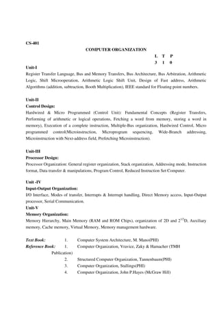 CS-401
COMPUTER ORGANIZATION
L T P
3 1 0
Unit-I
Register Transfer Language, Bus and Memory Transfers, Bus Architecture, Bus Arbitration, Arithmetic
Logic, Shift Microoperation, Arithmetic Logic Shift Unit, Design of Fast address, Arithmetic
Algorithms (addition, subtraction, Booth Multiplication), IEEE standard for Floating point numbers.
Unit-II
Control Design:
Hardwired & Micro Programmed (Control Unit): Fundamental Concepts (Register Transfers,
Performing of arithmetic or logical operations, Fetching a word from memory, storing a word in
memory), Execution of a complete instruction, Multiple-Bus organization, Hardwired Control, Micro
programmed control(Microinstruction, Microprogram sequencing, Wide-Branch addressing,
Microinstruction with Next-address field, Prefetching Microinstruction).
Unit-III
Processor Design:
Processor Organization: General register organization, Stack organization, Addressing mode, Instruction
format, Data transfer & manipulations, Program Control, Reduced Instruction Set Computer.
Unit -IV
Input-Output Organization:
I/O Interface, Modes of transfer, Interrupts & Interrupt handling, Direct Memory access, Input-Output
processor, Serial Communication.
Unit-V
Memory Organization:
Memory Hierarchy, Main Memory (RAM and ROM Chips), organization of 2D and 21/2
D, Auxiliary
memory, Cache memory, Virtual Memory, Memory management hardware.
Text Book: 1. Computer System Architecture, M. Mano(PHI)
Reference Book: 1. Computer Organization, Vravice, Zaky & Hamacher (TMH
Publication)
2. Structured Computer Organization, Tannenbaum(PHI)
3. Computer Organization, Stallings(PHI)
4. Computer Organization, John P.Hayes (McGraw Hill)
 