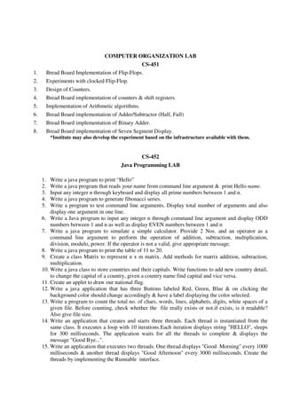 COMPUTER ORGANIZATION LAB
CS-451
1. Bread Board Implementation of Flip-Flops.
2. Experiments with clocked Flip-Flop.
3. Design of Counters.
4. Bread Board implementation of counters & shift registers.
5. Implementation of Arithmetic algorithms.
6. Bread Board implementation of Adder/Subtractor (Half, Full)
7. Bread Board implementation of Binary Adder.
8. Bread Board implementation of Seven Segment Display.
*Institute may also develop the experiment based on the infrastructure available with them.
CS-452
Java Programming LAB
1. Write a java program to print “Hello”
2. Write a java program that reads your name from command line argument & print Hello name.
3. Input any integer n through keyboard and display all prime numbers between 1 and n.
4. Write a java program to generate fibonacci series.
5. Write a program to test command line arguments. Display total number of arguments and also
display one argument in one line.
6. Write a Java program to input any integer n through command line argument and display ODD
numbers between 1 and n as well as display EVEN numbers between 1 and n
7. Write a java program to simulate a simple calculator. Provide 2 Nos. and an operator as a
command line argument to perform the operation of addition, subtraction, multiplication,
division, modulo, power. If the operator is not a valid, give appropriate message.
8. Write a java program to print the table of 11 to 20.
9. Create a class Matrix to represent n x m matrix. Add methods for matrix addition, subtraction,
multiplication.
10. Write a java class to store countries and their capitals. Write functions to add new country detail,
to change the capital of a country, given a country name find capital and vice versa.
11. Create an applet to draw our national flag.
12. Write a java application that has three Buttons labeled Red, Green, Blue & on clicking the
background color should change accordingly & have a label displaying the color selected.
13. Write a program to count the total no. of chars, words, lines, alphabets, digits, white spaces of a
given file. Before counting, check whether the file really exists or not.if exists, is it readable?
Also give file size.
14. Write an application that creates and starts three threads. Each thread is instantiated from the
same class. It executes a loop with 10 iterations.Each iteration displays string "HELLO", sleeps
for 300 milliseconds. The application waits for all the threads to complete & displays the
message "Good Bye...".
15. Write an application that executes two threads. One thread displays "Good Morning" every 1000
milliseconds & another thread displays "Good Afternoon" every 3000 milliseconds. Create the
threads by implementing the Runnable interface.
 