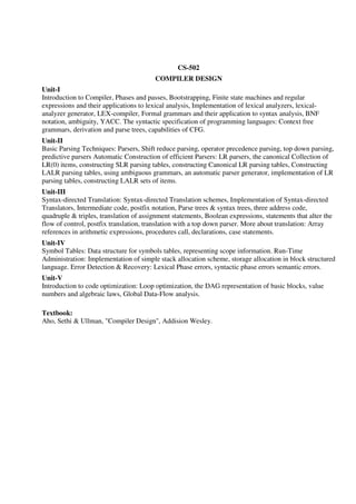 CS-502
COMPILER DESIGN
Unit-I
Introduction to Compiler, Phases and passes, Bootstrapping, Finite state machines and regular
expressions and their applications to lexical analysis, Implementation of lexical analyzers, lexical-
analyzer generator, LEX-compiler, Formal grammars and their application to syntax analysis, BNF
notation, ambiguity, YACC. The syntactic specification of programming languages: Context free
grammars, derivation and parse trees, capabilities of CFG.
Unit-II
Basic Parsing Techniques: Parsers, Shift reduce parsing, operator precedence parsing, top down parsing,
predictive parsers Automatic Construction of efficient Parsers: LR parsers, the canonical Collection of
LR(0) items, constructing SLR parsing tables, constructing Canonical LR parsing tables, Constructing
LALR parsing tables, using ambiguous grammars, an automatic parser generator, implementation of LR
parsing tables, constructing LALR sets of items.
Unit-III
Syntax-directed Translation: Syntax-directed Translation schemes, Implementation of Syntax-directed
Translators, Intermediate code, postfix notation, Parse trees & syntax trees, three address code,
quadruple & triples, translation of assignment statements, Boolean expressions, statements that alter the
flow of control, postfix translation, translation with a top down parser. More about translation: Array
references in arithmetic expressions, procedures call, declarations, case statements.
Unit-IV
Symbol Tables: Data structure for symbols tables, representing scope information. Run-Time
Administration: Implementation of simple stack allocation scheme, storage allocation in block structured
language. Error Detection & Recovery: Lexical Phase errors, syntactic phase errors semantic errors.
Unit-V
Introduction to code optimization: Loop optimization, the DAG representation of basic blocks, value
numbers and algebraic laws, Global Data-Flow analysis.
Textbook:
Aho, Sethi & Ullman, "Compiler Design", Addision Wesley.
 
