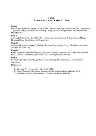 CS-503
DESIGN & ANALYSIS OF ALGORITHMS
Unit -I
Introduction: Algorithms, analysis of algorithms, Growth of Functions, Master's Theorem, Designing of
Algorithms. Sorting and order Statistics: Heap sort, Quick sort, Sorting in Linear time, Medians and
Order Statistics.
Unit -II
Advanced Data Structure: Red-Black Trees, Augmenting Data Structure. B-Trees, Binomial Heaps,
Fibonacci Heaps, Data Stricture for Disjoint Sets.
Unit -III
Advanced Design and Analysis Techniques: Dynamic Programming, Greedy Algorithms, Amortized
Analysis, Back Tracking.
Unit -IV
Graph Algorithms: Elementary Graphs Algorithms, Minimum Spanning Trees, Single-source Shortest
Paths, All-Pairs Shortest Paths, Maximum Flow, Traveling Salesman Problem.
Unit -V
Selected Topics: Randomized Algorithms, String Matching, NP Completeness, Approximation
Algorithms.
References:
1. Coreman, Rivest, Lisserson, : “Algorithm", PHI.
2. Basse, "Computer Algorithms: Introduction to Design & Analysis", Addision Wesley.
3. Horowitz & Sahani, "Fundamental of Computer Algorithm", Galgotia.
 