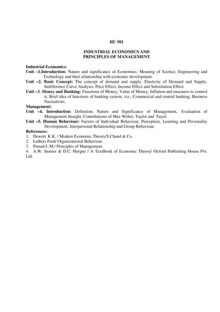 HU 501
INDUSTRIAL ECONOMICS AND
PRINCIPLES OF MANAGEMENT
Industrial Economics:
Unit –1.Introduction: Nature and significance of Economics. Meaning of Science, Engineering and
Technology and their relationship with economic development.
Unit –2. Basic Concept: The concept of demand and supply. Elasticity of Demand and Supply.
Indifference Curve Analysis, Price Effect, Income Effect and Substitution Effect.
Unit –3. Money and Banking: Functions of Money, Value of Money, Inflation and measures to control
it. Brief idea of functions of banking system, viz., Commercial and central banking, Business
fluctuations.
Management:
Unit –4. Introduction: Definition, Nature and Significance of Management,. Evaluation of
Management thought, Contributions of Max Weber, Taylor and Fayol.
Unit –5. Human Behaviour: Factors of Individual Behaviour, Perception, Learning and Personality
Development, Interpersonal Relationship and Group Behaviour.
References:
1. Dewett, K.K. / Modern Economic Theory/S.Chand & Co.
2. Luthers Fred/ Organizational Behaviour.
3. Prasad L.M./ Principles of Management.
4. A.W. Stonier & D.C. Horgne / A TextBook of Economic Theory/ Oxford Publishing House Pvt.
Ltd.
 