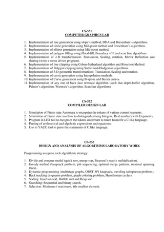 CS-551
COMPUTER GRAPHICS LAB
1. Implementation of line generation using slope’s method, DDA and Bresenham’s algorithms.
2. Implementation of circle generation using Mid-point method and Bresenham’s algorithms.
3. Implementation of ellipse generation using Mid-point method.
4. Implementation of polygon filling using Flood-fill, Boundary –fill and scan line algorithms.
5. Implementation of 2-D transformation: Translation, Scaling, rotation, Mirror Reflection and
sharing (write a menu driven program).
6. Implementation of line clipping using Cohen-Sutherland algorithm and Bisection Method.
7. Implementation of Polygon clipping using Sutherland-Hodgeman algorithms.
8. Implementation of 3-D geometric transformations: Translation, Scaling and rotation.
9. Implementation of curve generation using Interpolation methods.
10. Implementation of Curve generation using B-spline and Bezier curves.
11. Implementation of any one of back face removal algorithm (such that depth-buffer algorithm,
Painter’s algorithm, Warnock’s algorithm, Scan line algorithm)
CS-552
COMPILER DESIGN LAB
1. Simulation of Finite state Automata to recognize the tokens of various control staments.
2. Simulation of Finite state machine to distinguish among Integers, Real numbers with Exponents.
3. Program in LEX toll to recognize the tokens and return to token found fir a C like language.
4. Parsing of arithmetical and algebraic expressions and equations.
5. Use to YACC tool to parse the statements of C like language.
CS-553
DESIGN AND ANALYSIS OF ALGORITHMS LABORATORY WORK
Programming assign to each algorithmic strategy:
1. Divide and conquer methd (quick sort, merge sort, Strassen’s matrix multiplication).
2. Greedy method (knapsack problem, job sequencing, optimal merge patterns, minimal spanning
trees).
3. Dynamic programming (multistage graphs, OBST, 0/1 knapsack, traveling salesperson problem).
4. Back tracking (n-queens problem, graph coloring problem, Hamiltonian cycles).
5. Sorting: Insertion sort, Bubble sort and Heap sort.
6. Searching: Sequential and binary search.
7. Selection: Minimum / maximum, kth smallest element.
 