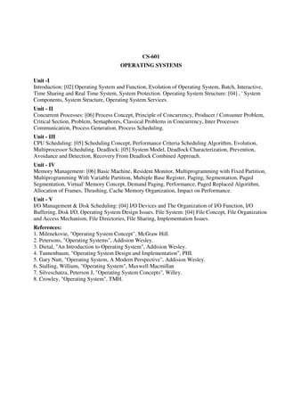 CS-601
OPERATING SYSTEMS
Unit -I
Introduction: [02] Operating System and Function, Evolution of Operating System, Batch, Interactive,
Time Sharing and Real Time System, System Protection. Operating System Structure: [04] , ' System
Components, System Structure, Operating System Services.
Unit - II
Concurrent Processes: [06] Process Concept, Principle of Concurrency, Producer / Consumer Problem,
Critical Section, Problem, Semaphores, Classical Problems in Concurrency, Inter Processes
Communication, Process Generation, Process Scheduling.
Unit - III
CPU Scheduling: [05] Scheduling Concept, Performance Criteria Scheduling Algorithm, Evolution,
Multiprocessor Scheduling. Deadlock: [05] System Model, Deadlock Characterization, Prevention,
Avoidance and Detection, Recovery From Deadlock Combined Approach.
Unit - IV
Memory Management: [06] Basic Machine, Resident Monitor, Multiprogramming with Fixed Partition,
Multiprogramming With Variable Partition, Multiple Base Register, Paging, Segmentation, Paged
Segmentation, Virtual' Memory Concept, Demand Paging, Performance, Paged Replaced Algorithm,
Allocation of Frames, Thrashing, Cache Memory Organization, Impact on Performance.
Unit - V
I/O Management & Disk Scheduling: [04] I/O Devices and The Organization of I/O Function, I/O
Buffering, Disk I/O, Operating System Design Issues. File System: [04] File Concept, File Organization
and Access Mechanism, File Directories, File Sharing, Implementation Issues.
References:
1. Milenekovie, "Operating System Concept", McGraw Hill.
2. Petersons, "Operating Systems", Addision Wesley.
3. Dietal, "An Introduction to Operating System", Addision Wesley.
4. Tannenbaum, "Operating System Design and Implementation", PHI.
5. Gary Nutt, "Operating System, A Modern Perspective", Addision Wesley.
6. Stalling, Willium, "Operating System", Maxwell Macmillan
7. Silveschatza, Peterson J, "Operating System Concepts", Willey.
8. Crowley, "Operating System", TMH.
 