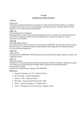 CS- 603
ARTIFICIAL INTELLIGENCE
UNIT -I
Introduction
Introduction to Artificial Intelligence, Simulation of sophisticated & Intelligent Behavior in different
area problem 3OIving in games, natural language, automated reasoning, visual perception, heuristic
algorithm versus solution guaranteed algorithms.
UNIT - II
Understanding Natural Languages.
Parsing techniques, context free and transformational grammars, transition nets, augmented transition
nets, Fillmore's grammars, Shanks Conceptual Dependency, grammar free analyzers, sentence
generation, and translation.
UNIT III
Knowledge Representation
First order predicate calculus, Horn Clauses, Introduction to PROLOG, Semantic Nets, Partitioned Nets,
Minskey frames, Case Grammar Theory, Production Rules Knowledge Base, The Interface System,
Forward & Backward Deduction.
UNIT - IV
Expert System
Existing Systems (DENDRAL, MYCIN) domain exploration Meta Knowledge, Expertise Transfer, Self
Explaining System
UNIT - V
Pattern Recognition
Introduction to Pattern Recognition, Structured Description, Symbolic Description, Machine perception,
Line Finding, Interception Semantic & Model, Object Identification, Speech Recognition.
Programming Language
Introduction to programming Language, LISP, PROLOG
References:
1. Charnick “Introduction to A.I.”, Addision Wesley
2. Rich & Knight, “Artificial Intelligence”
3. Winston, “LISP”, Addision Wesley
4. Marcellous, “Expert System Programming”, PHI
5. Elamie, “Artificial Intelligence”, Academic Press
6. Lioyed, “Foundation of Logic Processing”, Springer Verlag
 