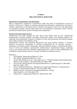 CS-605(1)
ORGANIZATIONAL BEHAVIOR
Introduction to Organizations and individuals:
What is organization, components of organization, nature and variety of organizations (in terms of
objective structure etc.), Models of analyzing organizational phenomena, organizational and business
variables, organizations in the Indian context, institutions and structures, basic role in the organization,
etc. perceptions, attitudes, motives (achievement, power and affiliation), commitment, values, creativity
and other personality factors, profile of manager and a entrepreneur.
Interpersonal and group processes:
Interpersonal trust under standing the other person from his/her point of view, Interpersonal
communication, listening feedback, counseling, transactional analysis, self fulfilling prophecy, etc.
leadership, motivating people, working as a member of a team, team functioning, team decision making,
team conflict resolution, team problem solving.
Organizational structure and integrating Interpersonal and group dynamic elements of structure,
functions of structures, determinants of structures, dysfunctional ties of structures, structure –
technology? Environment people relationships, principle-underlying design of organizational politics,
issues of power and authority, organizational communications, organizational change, integrating
cases(s), case method and lectures should be supplemented with a variety of other methodologies such
as feedback on questionnaires and tests, role plays, and behavior simulation exercise.
References :
1. Jit S Chandan "Organizational Behavior", Vikas
2. M.N. Mishra :Organization Behavior", Vikas
3. Arnold, John, Robertson, Ivan 1. and Cooper, Cary, I.," Work Psychology:understanding human
behavior in the workplace", Macmillan India Ltd., Delhi. 1996.
4. Dwivedi, RS., Human relations and organizational behavior: a global perspective, Macmillan
India Ltd., Delhi, .1995.
5. Hersey and Blanchard (6th ed.). "Management of organizational behavior L utilising human
resources", Prentice Hall of India Pv1. Ltd., New Delhi, 1996.
6. Robbins (4th ed.), "Essentials of organizational behavior", Prentice
Hall of India Pv1. Ltd., New Delhi, 1995.
7. Luthans Fred., "Organizational Behavior", McGraw Hill, 1998.
 