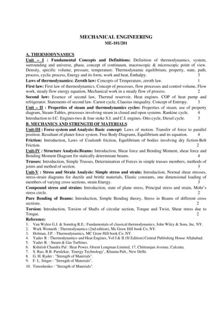 MECHANICAL ENGINEERING
ME-101/201
A. THERMODYNAMICS
Unit – I : Fundamental Concepts and Definitions: Definition of thermodynamics, system,
surrounding and universe, phase, concept of continuum, macroscopic & microscopic point of view.
Density, specific volume, pressure, temperature. Thermodynamic equilibrium, property, state, path,
process, cyclic process, Energy and its form, work and heat, Enthalpy. 3
Laws of thermodynamics: Zeroth law: Concepts of Temperature, zeroth law. 1
First law: First law of thermodynamics. Concept of processes, flow processes and control volume, Flow
work, steady flow energy equation, Mechanical work in a steady flow of process. 2
Second law: Essence of second law, Thermal reservoir, Heat engines. COP of heat pump and
refrigerator. Statements of second law. Carnot cycle, Clausius inequality. Concept of Entropy. 3
Unit – II : Properties of steam and thermodynamics cycles: Properties of steam, use of property
diagram, Steam-Tables, processes involving steam in closed and open systems. Rankine cycle. 4
Introduction to I.C. Engines-two & four stoke S.I. and C.I. engines. Otto cycle, Diesel cycle. 3
B. MECHANICS AND STRENGTH OF MATERIALS
Unit-III : Force system and Analysis: Basic concept: Laws of motion. Transfer of force to parallel
position. Resultant of planer force system. Free Body Diagrams, Equilibrium and its equation. 4
Friction: Introduction, Laws of Coulomb friction, Equilibrium of bodies involving dry fiction-Belt
Friction. 2
Unit-IV : Structure Analysis:Beams: Introduction, Shear force and Bending Moment, shear force and
Bending Moment Diagram for statically determinate beams. 4
Trusses: Introduction, Simple Trusses, Determination of Forces in simple trusses members, methods of
joints and method of section. 3
Unit-V : Stress and Strain Analysis: Simple stress and strain: Introduction, Normal shear stresses,
stress-strain diagrams for ductile and brittle materials, Elastic constants, one dimensional loading of
members of varying cross sections, strain Energy. 3
Compound stress and strains: Introduction, state of plane stress, Principal stress and strain, Mohr’s
stress circle. 2
Pure Bending of Beams: Introduction, Simple Bending theory, Stress in Beams of different cross
sections. 2
Torsion: Introduction, Torsion of Shafts of circular section, Torque and Twist, Shear stress due to
Torque. 2
Reference:
1. Van Wylen G.J. & Sonnlog R.E.: Fundamentals of classical thermodynamics, John Wiley & Sons, Inc. NY.
2. Wark Wenneth : Thermodynamics (2nd edition), Mc Graw Hill book Co. NY.
3. Holman, J.P. : Thermodynamics, MC Graw Hill book Co. NY.
4. Yadav R : Thermodynamics and Heat Engines, Vol I & II (Sl Edition) Central Publishing House Allahabad.
5. Yadav R. : Steam & Gas Turbines.
6. Kshitish Chandra Pal : Heat Power, Orient Longman Limited, 17, Chittranjan Avenue, Calcutta.
7. S. Rao, B.B. Parulekar, ‘Energy Technology’, Khanna Pub., New Delhi.
8. G. H. Ryder : "Strength of Materials".
9. F. L. Singer : "Strength of Materials".
10. Timoshenko : "Strength of Materials".
 