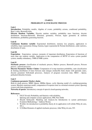 CS-605(3)
PROBABILITY & STOCHASTIC PROCESS
Unit-I
Introduction: Probability models, Algebra of events, probability axioms, conditional probability,
Baye’s rules, Bernoulli traits.
Discrete Random Variables: Discrete random variables, probability mass functions, discrete
distribution functions-Bernoulli, Binomial, geometric, Poisson, hyper geometric & uniform
distributions, probability generating function.
Unit-II
Continuous Random variable: Exponential distribution, memory less property, application to
reliability, hypo exponential, Erlang, Gamma, hyper exponential & Normal distributions ,order statistics,
distribution of sums.
Unit III
Expectation: Expectation, variance, moments of important distribution, Expectation of functions of
more than one random variable, Application to the computation of MTTF of series system parallel
system, standby redundancy, TMR & NMR system.
Unit IV
Stochastic process: classification of stochastic process, Markov process, Bernoulli process, Poisson
process , renewal processes.
Discrete Parameter Markov Chains: Computation of n-step transition probability, state classification
& limiting distribution of times between state changes irreducible finite chains with aperiodic states,
discrete parameter birth-death processes, Analysis of program execution time, M|G|1 , Queue,
pollackek-khinchin formula.
Unit-V
Continuous parameter Markov chains
Birth & death process, M|M|1 Queue, M|M|m Queue, cyclic Queuing model of a multiprogramming
system, Machine repairman model, computation of response time in a terminal oriented system. Queuing
system with finite populations.
Networks of queues: Introductory concept of open & closed queuing networks.
References:
1 P.K.S Trivedi,-Probability and Statistics with reliability,
Queuing and computer science applications, PHI, New Delhi
2 Hisashi Kobayashi: Modeling and Analysis-An Introduction to system performance
Evalution Methodology,” Addison Wesley
3 W.feller-An introduction to probability theory & its application (vol1.)(John Wiley & sons,
NY.)
4 U.N.Bhat-Elements of applied stochastic processes, John Wiley & sons, NY.
 