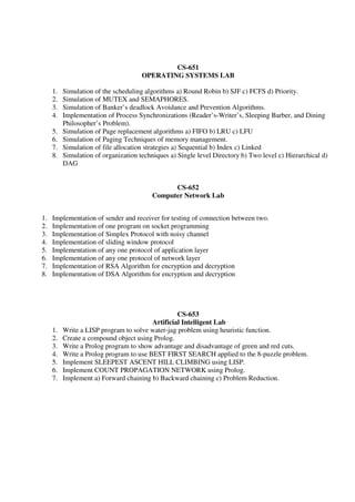 CS-651
OPERATING SYSTEMS LAB
1. Simulation of the scheduling algorithms a) Round Robin b) SJF c) FCFS d) Priority.
2. Simulation of MUTEX and SEMAPHORES.
3. Simulation of Banker’s deadlock Avoidance and Prevention Algorithms.
4. Implementation of Process Synchronizations (Reader’s-Writer’s, Sleeping Barber, and Dining
Philosopher’s Problem).
5. Simulation of Page replacement algorithms a) FIFO b) LRU c) LFU
6. Simulation of Paging Techniques of memory management.
7. Simulation of file allocation strategies a) Sequential b) Index c) Linked
8. Simulation of organization techniques a) Single level Directory b) Two level c) Hierarchical d)
DAG
CS-652
Computer Network Lab
1. Implementation of sender and receiver for testing of connection between two.
2. Implementation of one program on socket programming
3. Implementation of Simplex Protocol with noisy channel
4. Implementation of sliding window protocol
5. Implementation of any one protocol of application layer
6. Implementation of any one protocol of network layer
7. Implementation of RSA Algorithm for encryption and decryption
8. Implementation of DSA Algorithm for encryption and decryption
CS-653
Artificial Intelligent Lab
1. Write a LISP program to solve water-jag problem using heuristic function.
2. Create a compound object using Prolog.
3. Write a Prolog program to show advantage and disadvantage of green and red cuts.
4. Write a Prolog program to use BEST FIRST SEARCH applied to the 8-puzzle problem.
5. Implement SLEEPEST ASCENT HILL CLIMBING using LISP.
6. Implement COUNT PROPAGATION NETWORK using Prolog.
7. Implement a) Forward chaining b) Backward chaining c) Problem Reduction.
 