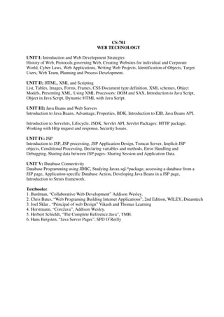 CS-701
WEB TECHNOLOGY
UNIT I: Introduction and Web Development Strategies
History of Web, Protocols governing Web, Creating Websites for individual and Corporate
World, Cyber Laws, Web Applications, Writing Web Projects, Identification of Objects, Target
Users, Web Team, Planning and Process Development.
UNIT II: HTML, XML and Scripting
List, Tables, Images, Forms, Frames, CSS Document type definition, XML schemes, Object
Models, Presenting XML, Using XML Processors: DOM and SAX, Introduction to Java Script,
Object in Java Script, Dynamic HTML with Java Script.
UNIT III: Java Beans and Web Servers
Introduction to Java Beans, Advantage, Properties, BDK, Introduction to EJB, Java Beans API.
Introduction to Servelets, Lifecycle, JSDK, Servlet API, Servlet Packages: HTTP package,
Working with Http request and response, Security Issues.
UNIT IV: JSP
Introduction to JSP, JSP processing, JSP Application Design, Tomcat Server, Implicit JSP
objects, Conditional Processing, Declaring variables and methods, Error Handling and
Debugging, Sharing data between JSP pages- Sharing Session and Application Data.
UNIT V: Database Connectivity
Database Programming using JDBC, Studying Javax.sql.*package, accessing a database from a
JSP page, Application-specific Database Action, Developing Java Beans in a JSP page,
Introduction to Struts framework.
Textbooks:
1. Burdman, “Collaborative Web Development” Addison Wesley.
2. Chris Bates, “Web Programing Building Internet Applications”, 2nd Edition, WILEY, Dreamtech
3. Joel Sklar , “Principal of web Design” Vikash and Thomas Learning
4. Horstmann, “CoreJava”, Addison Wesley.
5. Herbert Schieldt, “The Complete Reference:Java”, TMH.
6. Hans Bergsten, “Java Server Pages”, SPD O’Reilly
 