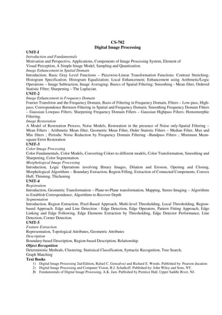 CS-702
Digital Image Processing
UNIT-I
Introduction and Fundamentals
Motivation and Perspective, Applications, Components of Image Processing System, Element of
Visual Perception, A Simple Image Model, Sampling and Quantization.
Image Enhancement in Spatial Domain
Introduction; Basic Gray Level Functions – Piecewise-Linear Transformation Functions: Contrast Stretching;
Histogram Specification; Histogram Equalization; Local Enhancement; Enhancement using Arithmetic/Logic
Operations – Image Subtraction, Image Averaging; Basics of Spatial Filtering; Smoothing - Mean filter, Ordered
Statistic Filter; Sharpening – The Laplacian.
UNIT-2
Image Enhancement in Frequency Domain
Fourier Transform and the Frequency Domain, Basis of Filtering in Frequency Domain, Filters – Low-pass, High-
pass; Correspondence Between Filtering in Spatial and Frequency Domain; Smoothing Frequency Domain Filters
– Gaussian Lowpass Filters; Sharpening Frequency Domain Filters – Gaussian Highpass Filters; Homomorphic
Filtering.
Image Restoration
A Model of Restoration Process, Noise Models, Restoration in the presence of Noise only-Spatial Filtering –
Mean Filters : Arithmetic Mean filter, Geometric Mean Filter, Order Statistic Filters – Median Filter, Max and
Min filters ; Periodic Noise Reduction by Frequency Domain Filtering –Bandpass Filters ; Minimum Mean-
square Error Restoration
UNIT-3
Color Image Processing
Color Fundamentals, Color Models, Converting Colors to different models, Color Transformation, Smoothing and
Sharpening, Color Segmentation.
Morphological Image Processing
Introduction, Logic Operations involving Binary Images, Dilation and Erosion, Opening and Closing,
Morphological Algorithms – Boundary Extraction, Region Filling, Extraction of Connected Components, Convex
Hull, Thinning, Thickening
UNIT-4
Registration
Introduction, Geometric Transformation – Plane-to-Plane transformation, Mapping, Stereo Imaging – Algorithms
to Establish Correspondence, Algorithms to Recover Depth
Segmentation
Introduction, Region Extraction, Pixel-Based Approach, Multi-level Thresholding, Local Thresholding, Region-
based Approach. Edge and Line Detection : Edge Detection, Edge Operators, Pattern Fitting Approach, Edge
Linking and Edge Following, Edge Elements Extraction by Thresholding, Edge Detector Performance, Line
Detection, Corner Detection.
UNIT-5
Feature Extraction
Representation, Topological Attributes, Geometric Attributes
Description
Boundary-based Description, Region-based Description, Relationship.
Object Recognition
Deterministic Methods, Clustering, Statistical Classification, Syntactic Recognition, Tree Search,
Graph Matching
Text Books
1) Digital Image Processing 2nd Edition, Rafael C. Gonzalvez and Richard E. Woods. Published by: Pearson ducation
2) Digital Image Processing and Computer Vision, R.J. Schalkoff. Published by: John Wiley and Sons, NY.
3) Fundamentals of Digital Image Processing, A.K. Jain. Published by Prentice Hall, Upper Saddle River, NJ.
 