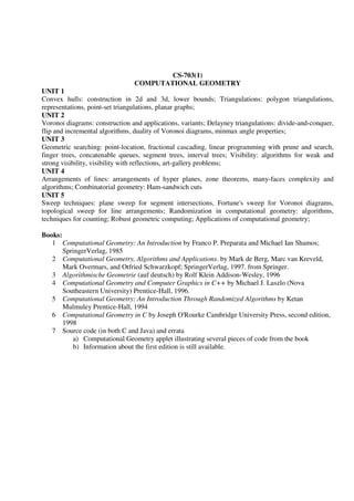 CS-703(1)
COMPUTATIONAL GEOMETRY
UNIT 1
Convex hulls: construction in 2d and 3d, lower bounds; Triangulations: polygon triangulations,
representations, point-set triangulations, planar graphs;
UNIT 2
Voronoi diagrams: construction and applications, variants; Delayney triangulations: divide-and-conquer,
flip and incremental algorithms, duality of Voronoi diagrams, minmax angle properties;
UNIT 3
Geometric searching: point-location, fractional cascading, linear programming with prune and search,
finger trees, concatenable queues, segment trees, interval trees; Visibility: algorithms for weak and
strong visibility, visibility with reflections, art-gallery problems;
UNIT 4
Arrangements of lines: arrangements of hyper planes, zone theorems, many-faces complexity and
algorithms; Combinatorial geometry: Ham-sandwich cuts
UNIT 5
Sweep techniques: plane sweep for segment intersections, Fortune's sweep for Voronoi diagrams,
topological sweep for line arrangements; Randomization in computational geometry: algorithms,
techniques for counting; Robust geometric computing; Applications of computational geometry;
Books:
1 Computational Geometry: An Introduction by Franco P. Preparata and Michael Ian Shamos;
SpringerVerlag, 1985
2 Computational Geometry, Algorithms and Applications. by Mark de Berg, Marc van Kreveld,
Mark Overmars, and Otfried Schwarzkopf; SpringerVerlag, 1997. from Springer.
3 Algorithmische Geometrie (auf deutsch) by Rolf Klein Addison-Wesley, 1996
4 Computational Geometry and Computer Graphics in C++ by Michael J. Laszlo (Nova
Southeastern University) Prentice-Hall, 1996.
5 Computational Geometry: An Introduction Through Randomized Algorithms by Ketan
Mulmuley Prentice-Hall, 1994
6 Computational Geometry in C by Joseph O'Rourke Cambridge University Press, second edition,
1998
7 Source code (in both C and Java) and errata
a) Computational Geometry applet illustrating several pieces of code from the book
b) Information about the first edition is still available.
 