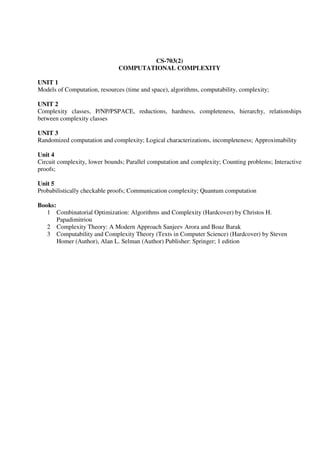CS-703(2)
COMPUTATIONAL COMPLEXITY
UNIT 1
Models of Computation, resources (time and space), algorithms, computability, complexity;
UNIT 2
Complexity classes, P/NP/PSPACE, reductions, hardness, completeness, hierarchy, relationships
between complexity classes
UNIT 3
Randomized computation and complexity; Logical characterizations, incompleteness; Approximability
Unit 4
Circuit complexity, lower bounds; Parallel computation and complexity; Counting problems; Interactive
proofs;
Unit 5
Probabilistically checkable proofs; Communication complexity; Quantum computation
Books:
1 Combinatorial Optimization: Algorithms and Complexity (Hardcover) by Christos H.
Papadimitriou
2 Complexity Theory: A Modern Approach Sanjeev Arora and Boaz Barak
3 Computability and Complexity Theory (Texts in Computer Science) (Hardcover) by Steven
Homer (Author), Alan L. Selman (Author) Publisher: Springer; 1 edition
 