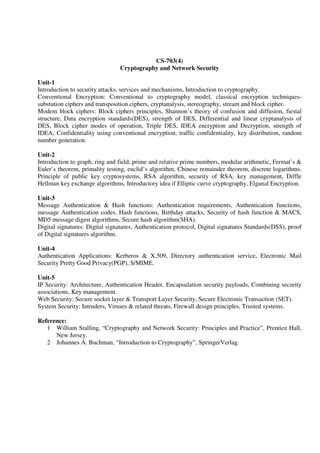 CS-703(4)
Cryptography and Network Security
Unit-1
Introduction to security attacks, services and mechanisms, Introduction to cryptography.
Conventional Encryption: Conventional to cryptography model, classical encryption techniques-
substution ciphers and transposition ciphers, cryptanalysis, stereography, stream and block cipher.
Modem block ciphers: Block ciphers principles, Shannon’s theory of confusion and diffusion, fiestal
structure, Data encryption standards(DES), strength of DES, Differential and linear cryptanalysis of
DES, Block cipher modes of operation, Triple DES, IDEA encryption and Decryption, strength of
IDEA, Confidentiality using conventional encryption, traffic confidentiality, key distribution, random
number generation.
Unit-2
Introduction to graph, ring and field, prime and relative prime numbers, modular arithmetic, Fermat’s &
Euler’s theorem, primality testing, euclid’s algorithm, Chinese remainder theorem, discrete logarithms.
Principle of public key cryptosystems, RSA algorithm, security of RSA, key management, Diffle
Hellman key exchange algorithms, Introductory idea if Elliptic curve cryptography, Elganal Encryption.
Unit-3
Message Authentication & Hash functions: Authentication requirements, Authentication functions,
message Authentication codes, Hash functions, Birthday attacks, Security of hash function & MACS,
MD5 message digest algorithms, Secure hash algorithm(SHA).
Digital signatures: Digital signatures, Authentication protocol, Digital signatures Standards(DSS), proof
of Digital signatures algorithm.
Unit-4
Authentication Applications: Kerberos & X.509, Directory authentication service, Electronic Mail
Security Pretty Good Privacy(PGP), S/MIME.
Unit-5
IP Security: Architecture, Authentication Header, Encapsulation security payloads, Combining security
associations, Key management.
Web Security: Secure socket layer & Transport Layer Security, Secure Electronic Transaction (SET).
System Security: Intruders, Viruses & related threats, Firewall design principles, Trusted systems.
Reference:
1 William Stalling, “Cryptography and Network Security: Principles and Practice”, Prentice Hall,
New Jersey.
2 Johannes A. Buchman, “Introduction to Cryptography”, SpringerVerlag.
 
