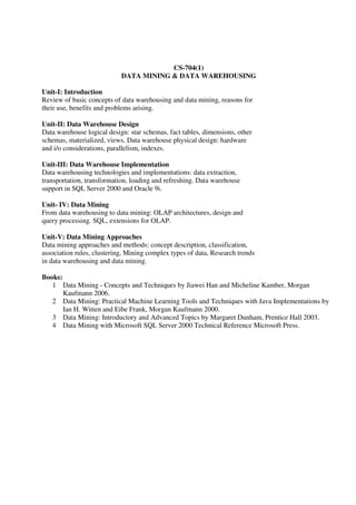CS-704(1)
DATA MINING & DATA WAREHOUSING
Unit-I: Introduction
Review of basic concepts of data warehousing and data mining, reasons for
their use, benefits and problems arising.
Unit-II: Data Warehouse Design
Data warehouse logical design: star schemas, fact tables, dimensions, other
schemas, materialized, views, Data warehouse physical design: hardware
and i/o considerations, parallelism, indexes.
Unit-III: Data Warehouse Implementation
Data warehousing technologies and implementations: data extraction,
transportation, transformation, loading and refreshing. Data warehouse
support in SQL Server 2000 and Oracle 9i.
Unit- IV: Data Mining
From data warehousing to data mining: OLAP architectures, design and
query processing. SQL, extensions for OLAP.
Unit-V: Data Mining Approaches
Data mining approaches and methods: concept description, classification,
association rules, clustering, Mining complex types of data, Research trends
in data warehousing and data mining.
Books:
1 Data Mining - Concepts and Techniques by Jiawei Han and Micheline Kamber, Morgan
Kaufmann 2006.
2 Data Mining: Practical Machine Learning Tools and Techniques with Java Implementations by
Ian H. Witten and Eibe Frank, Morgan Kaufmann 2000.
3 Data Mining: Introductory and Advanced Topics by Margaret Dunham, Prentice Hall 2003.
4 Data Mining with Microsoft SQL Server 2000 Technical Reference Microsoft Press.
 