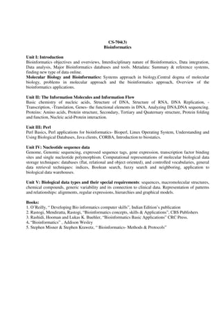 CS-704(3)
Bioinformatics
Unit I: Introduction
Bioinformatics objectives and overviews, Interdisciplinary nature of Bioinformatics, Data integration,
Data analysis, Major Bioinformatics databases and tools. Metadata: Summary & reference systems,
finding new type of data online.
Molecular Biology and Bioinformatics: Systems approach in biology,Central dogma of molecular
biology, problems in molecular approach and the bioinformatics approach, Overview of the
bioinformatics applications.
Unit II: The Information Molecules and Information Flow
Basic chemistry of nucleic acids, Structure of DNA, Structure of RNA, DNA Replication, -
Transcription, -Translation, Genes- the functional elements in DNA, Analyzing DNA,DNA sequencing.
Proteins: Amino acids, Protein structure, Secondary, Tertiary and Quaternary structure, Protein folding
and function, Nucleic acid-Protein interaction.
Unit III: Perl
Perl Basics, Perl applications for bioinformatics- Bioperl, Linux Operating System, Understanding and
Using Biological Databases, Java clients, CORBA, Introduction to biostatics.
Unit IV: Nucleotide sequence data
Genome, Genomic sequencing, expressed sequence tags, gene expression, transcription factor binding
sites and single nucleotide polymorphism. Computational representations of molecular biological data
storage techniques: databases (flat, relational and object oriented), and controlled vocabularies, general
data retrieval techniques: indices, Boolean search, fuzzy search and neighboring, application to
biological data warehouses.
Unit V: Biological data types and their special requirements: sequences, macromolecular structures,
chemical compounds, generic variability and its connection to clinical data. Representation of patterns
and relationships: alignments, regular expressions, hierarchies and graphical models.
Books:
1. O’Reilly, “ Developing Bio informatics computer skills”, Indian Edition’s publication
2. Rastogi, Mendiratta, Rastogi, “Bioinformatics concepts, skills & Applications”, CBS Publishers
3. Rashidi, Hooman and Lukas K. Buehler, “Bioinformatics Basic Applications” CRC Press.
4. “Bioinformatics” , Addison Wesley
5. Stephen Misner & Stephen Krawetz, “ Bioinformatics- Methods & Protocols”
 