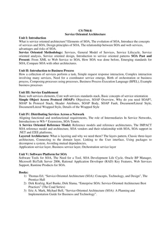 CS-704(4)
Service Oriented Architecture
Unit I: Introduction
What is service oriented architecture? Elements of SOA, The evolution of SOA, Introduce the concepts
of services and SOA, Design principles of SOA, The relationship between SOA and web services,
advantages and risks of SOA.
Service Oriented Methodology: Services, General Model of Services, Service Lifecycle, Service
oriented analysis, Service oriented design, Introduction to service oriented patterns SOA Past and
Present: From XML to Web Service to SOA, How SOA was done before, Emerging standards for
SOA, Compare SOA with other architectures.
Unit II: Introduction to Business Process
How a collection of services perform a task, Simple request response interaction, Complex interaction
involving many services, Need for a coordinator service emerge, Birth of orchestration or business
process, Composing processes using processes, Business Process Execution Language (BPEL), Example
business processes
Unit III: Service Enablement
Basic web services elements, Core web services standards stack, Basic concepts of service orientation
Simple Object Access Protocol (SOAP): Objectives, SOAP Overview, Why do you need SOAP?,
SOAP In Protocol Stack, Header Attributes, SOAP Body, SOAP Fault, Document/Literal Style,
Document/Literal Wrapped Style, Details of the Wrapped Style
Unit IV: Distributing Services Across a Network
Aligning functional and nonfunctional requirements, The role of Intermediaries In Service Networks,
Introductions to WS-* Extensions, SOA Tenets.
A Service Oriented Reference Model: Reference models and reference architectures, The IMPACT
SOA reference model and architecture, SOA vendors and their relationship with SOA, SOA support in
.NET and J2EE platforms,
Layered Architecture: What is layering and why we need them? The layers pattern, Classic three-layer
architecture, Connecting to the domain layer, Linking to the User interface, Using packages to
decompose a system, Avoiding mutual dependencies,
Application service layer, Business service layer, Orchestration service layer
Unit V: Software Platform for SOA
Software Tools for SOA, The Need for a Tool, SOA Development Life Cycle, Oracle BP Manager,
Microsoft BizTalk Server 2006, Rational Application Developer (RAD) Key Features, Web Services
Support, Runtime Products for SOA.
Books:
1) Thomas Erl, “Service-Oriented Architecture (SOA): Concepts, Technology, and Design”, The
Prentice Hall
2) Dirk Krafzig, Karl Banke, Dirk Slama, “Enterprise SOA: Service-Oriented Architecture Best
Practices” (The Coad Series)
3) Eric A. Mark, Michael Bell, “Service-Oriented Architecture (SOA): A Planning and
Implementation Guide for Business and Technology”.
 