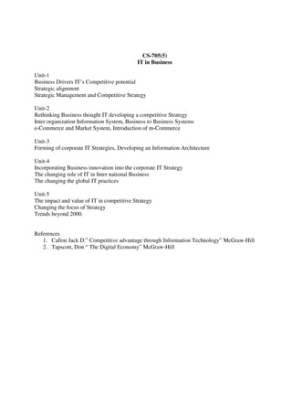 CS-705(5)
IT in Business
Unit-1
Business Drivers IT’s Competitive potential
Strategic alignment
Strategic Management and Competitive Strategy
Unit-2
Rethinking Business thought IT developing a competitive Strategy
Inter organization Information System, Business to Business Systems
e-Commerce and Market System, Introduction of m-Commerce
Unit-3
Forming of corporate IT Strategies, Developing an Information Architecture
Unit-4
Incorporating Business innovation into the corporate IT Strategy
The changing role of IT in Inter national Business
The changing the global IT practices
Unit-5
The impact and value of IT in competitive Strategy
Changing the focus of Strategy
Trends beyond 2000.
References
1. Callon Jack D.” Competitive advantage through Information Technology” McGraw-Hill
2. Tapscott, Don “ The Digital Economy” McGraw-Hill
 