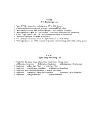 CS-751
Web Technology Lab
1. Write HTML / Java scripts to display your CV in Web Brower.
2. Creating and annotation of static web pages using any HTML editor.
3. Write a program to use XML and JavaScript for creation of your homepage.
4. Write a program in XML for creation of DTD which specifies a particular set of rules.
5. Create a style sheet in CSS / XSL and display the document in web browser.
6. Write a Java Servelet for HTTP Proxy Server.
7. Use JSP pages for sharing session and application data of HTTP Server.
8. Write a program to use JDBC connectivity program for maintaining database by sending queries.
CS-752
Digital Image Processing Lab
1. Implement the spatial image enhancement function on a bit map image-
a) Mirroring (Inversion) b) Rotation (Clockwise) c) Enlargement (Double size)
2. Implement a) Low Pass Filter b) High Pass Filter
3. Implement a) Arithmetic Mean Filter b) Geometric Mean Filter
4. Implement Smoothing and sharpening of an 8-bit color image.
5. Implement a) Boundary Extraction Algorithm b) Graham’s Scan Algorithm.
6. Implement a) Edge Detection b) Line Detection.
 