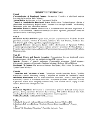 DISTRIBUTED SYSTEMS (CS-801)
Unit –I
Characterization of Distributed Systems: Introduction, Examples of distributed systems,
Resource sharing and the Web Challenges.
System Models: Architectural models, Fundamental Models
Theoretical Foundation for Distributed System: Limitation of Distributed system, absence of
global clock, shared memory, Logical clocks, Lamport’s & vectors logical clocks, Causal ordering
of messages, global state, termination detection.
Distributed Mutual Exclusion: Classification of distributed mutual exclusion, requirement of
mutual exclusion theorem, Token based and non token based algorithms, performance metric for
distributed mutual exclusion algorithms.
Unit –II
Distributed Deadlock Detection: system model, resource Vs communication deadlocks, deadlock
prevention, avoidance, detection & resolution, centralized dead lock detection, distributed dead
lock detection, path pushing algorithms, edge chasing algorithms.
Agreement Protocols: Introduction, System models, classification of Agreement Problem,
Byzantine agreement problem, Consensus problem, Interactive consistency Problem, Solution to
Byzantine Agreement problem, Application of Agreement problem, Atomic Commit in Distributed
Database system.
Unit –III
Distributed Objects and Remote Invocation: Communication between distributed objects,
Remote procedure call, Events and notifications, Java RMI case study.
Security: Overview of security techniques, Cryptographic algorithms, Digital signatures
Cryptography pragmatics, Case studies: Needham Schroeder, Kerberos, SSL & Millicent.
Distributed File Systems: File service architecture, Sun Network File System, The Andrew File
System, Recent advances.
Unit –IV
Transactions and Concurrency Control: Transactions, Nested transactions, Locks, Optimistic
Concurrency control, Timestamp ordering, Comparison of methods for concurrency control.
Distributed Transactions: Flat and nested distributed transactions, Atomic Commit protocols,
Concurrency control in distributed transactions, Distributed deadlocks, Transaction recovery.
Replication: System model and group communication, Fault -tolerant services, highly available
services, Transactions with replicated data.
Unit –V
Distributed Algorithms: Introduction to communication protocols, Balanced sliding window
protocol, Routing algorithms, Destination based routing, APP problem, Deadlock free Packet
switching, Introduction to Wave & traversal algorithms, Election algorithm.
CORBA Case Study: CORBA RMI, CORBA services.
Books:
1. Singhal & Shivaratri, "Advanced Concept in Operating Systems", McGraw Hill
2. Coulouris, Doll more, Kindberg, "Distributed System: Concepts and Design”, Pearson
Ed.
3. Gerald Tel, "Distributed Algorithms", Cambridge University Press
 