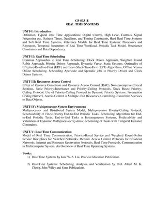 CS-803 (1)
REAL TIME SYSTEMS
UNIT-I: Introduction
Definition, Typical Real Time Applications: Digital Control, High Level Controls, Signal
Processing etc., Release Times, Deadlines, and Timing Constraints, Hard Real Time Systems
and Soft Real Time Systems, Reference Models for Real Time Systems: Processors and
Resources, Temporal Parameters of Real Time Workload, Periodic Task Model, Precedence
Constraints and Data Dependency.
UNIT-II: Real Time Scheduling
Common Approaches to Real Time Scheduling: Clock Driven Approach, Weighted Round
Robin Approach, Priority Driven Approach, Dynamic Versus Static Systems, Optimality of
Effective-Deadline-First (EDF) and Least-Slack-Time-First (LST) Algorithms, Offline Versus
Online Scheduling, Scheduling Aperiodic and Sporadic jobs in Priority Driven and Clock
Driven Systems.
UNIT-III: Resources Access Control
Effect of Resource Contention and Resource Access Control (RAC), Non-preemptive Critical
Sections, Basic Priority-Inheritance and Priority-Ceiling Protocols, Stack Based Priority-
Ceiling Protocol, Use of Priority-Ceiling Protocol in Dynamic Priority Systems, Preemption
Ceiling Protocol, Access Control in Multiple-Unit Resources, Controlling Concurrent Accesses
to Data Objects.
UNIT-IV: Multiprocessor System Environment
Multiprocessor and Distributed System Model, Multiprocessor Priority-Ceiling Protocol,
Schedulability of Fixed-Priority End-to-End Periodic Tasks, Scheduling Algorithms for End-
to-End Periodic Tasks, End-to-End Tasks in Heterogeneous Systems, Predictability and
Validation of Dynamic Multiprocessor Systems, Scheduling of Tasks with Temporal Distance
Constraints.
UNIT-V: Real Time Communication
Model of Real Time Communication, Priority-Based Service and Weighted Round-Robin
Service Disciplines for Switched Networks, Medium Access Control Protocols for Broadcast
Networks, Internet and Resource Reservation Protocols, Real Time Protocols, Communication
in Multicomputer System, An Overview of Real Time Operating Systems.
Books:
1) Real Time Systems by Jane W. S. Liu, Pearson Education Publication.
2) Real-Time Systems: Scheduling, Analysis, and Verification by Prof. Albert M. K.
Cheng, John Wiley and Sons Publications.
 