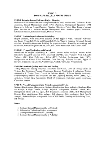 CS-803 (2)
SOFTWARE PROJECT MANAGEMENT
UNIT-I: Introduction and Software Project Planning
Fundamentals of Software Project Management (SPM), Need Identification, Vision and Scope
document, Project Management Cycle, SPM Objectives, Management Spectrum, SPM
Framework, Software Project Planning, Planning Objectives, Project Plan, Types of project
plan, Structure of a Software Project Management Plan, Software project estimation,
Estimation methods, Estimation models, Decision process.
UNIT-II: Project Organization and Scheduling
Project Elements, Work Breakdown Structure (WBS), Types of WBS, Functions, Activities
and Tasks, Project Life Cycle and Product Life Cycle, Ways to Organize Personnel, Project
schedule, Scheduling Objectives, Building the project schedule, Scheduling terminology and
techniques, Network Diagrams: PERT, CPM, Bar Charts: Milestone Charts, Gantt Charts.
UNIT-III: Project Monitoring and Control
Dimensions of Project Monitoring & Control, Earned Value Analysis, Earned Value
Indicators: Budgeted Cost for Work Scheduled (BCWS), Cost Variance (CV), Schedule
Variance (SV), Cost Performance Index (CPI), Schedule Performance Index (SPI),
Interpretation of Earned Value Indicators, Error Tracking, Software Reviews, Types of
Review: Inspections, Deskchecks, Walkthroughs, Code Reviews, Pair Programming.
UNIT-IV: Software Quality Assurance and Testing
Testing Objectives, Testing Principles, Test Plans, Test Cases, Types of Testing, Levels of
Testing, Test Strategies, Program Correctness, Program Verification & validation, Testing
Automation & Testing Tools, Concept of Software Quality, Software Quality Attributes,
Software Quality Metrics and Indicators, The SEI Capability Maturity Model CMM), SQA
Activities, Formal SQA Approaches: Proof of correctness, Statistical quality assurance,
Cleanroom process.
UNIT-V: Project Management and Project Management Tools
Software Configuration Management: Software Configuration Items and tasks, Baselines, Plan
for Change, Change Control, Change Requests Management, Version Control, Risk
Management: Risks and risk types, Risk Breakdown Structure (RBS), Risk Management
Process: Risk identification, Risk analysis, Risk planning, Risk monitoring, Cost Benefit
Analysis, Software Project Management Tools: CASE Tools, Planning and Scheduling Tools,
MS-Project.
Books:
1) Software Project Management by M. Cotterell
2) Information Technology Project Management
3) Management Information and Control by
4) Software Project Managemnet by S. A. Kelkar
 